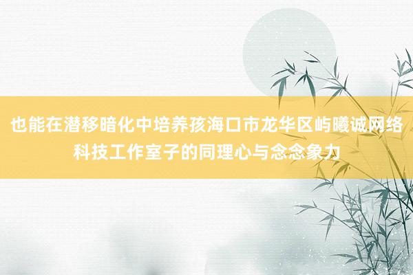 也能在潜移暗化中培养孩海口市龙华区屿曦诚网络科技工作室子的同理心与念念象力